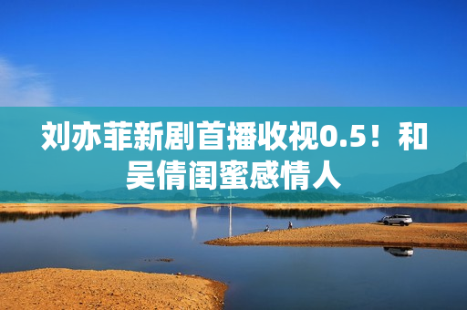 刘亦菲新剧首播收视0.5！和吴倩闺蜜感情人