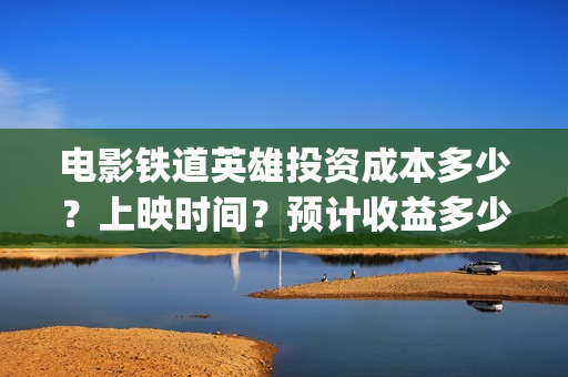 电影铁道英雄投资成本多少？上映时间？预计收益多少(铁道英雄电影预告)
