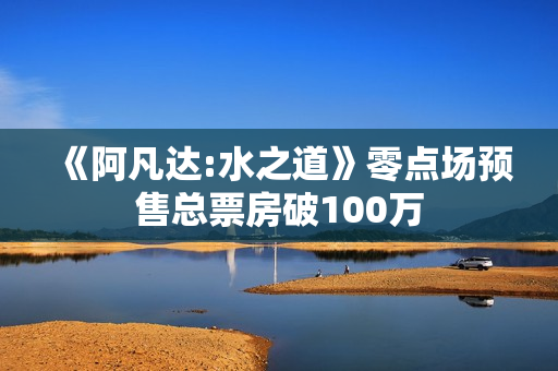《阿凡达:水之道》零点场预售总票房破100万