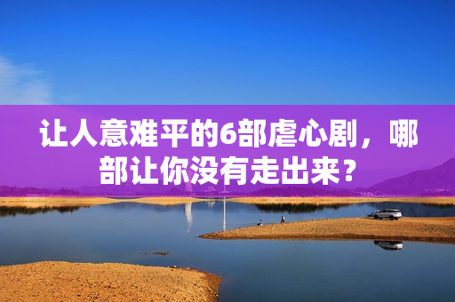 让人意难平的6部虐心剧，哪部让你没有走出来？