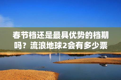 春节档还是最具优势的档期吗？流浪地球2会有多少票房？值得投资？(春节档哪部电影最好看)