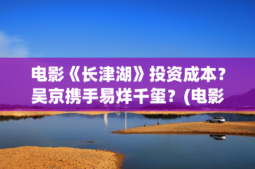 电影《长津湖》投资成本？吴京携手易烊千玺？(电影《长津湖》免费版在线观看高清)