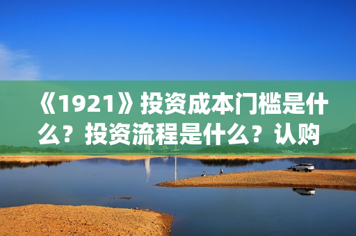 《1921》投资成本门槛是什么？投资流程是什么？认购份额是真实的吗？(1921投资多少)