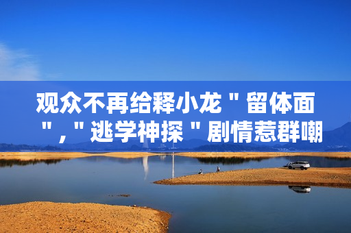 观众不再给释小龙＂留体面＂,＂逃学神探＂剧情惹群嘲