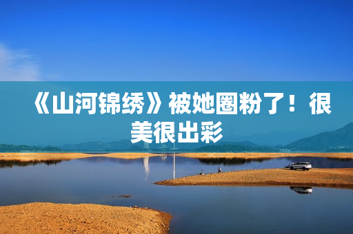 《山河锦绣》被她圈粉了！很美很出彩
