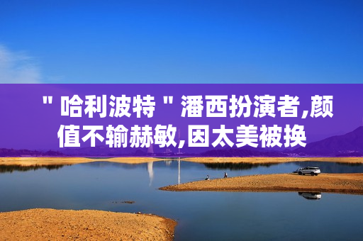 ＂哈利波特＂潘西扮演者,颜值不输赫敏,因太美被换