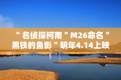 ＂名侦探柯南＂M26命名＂黑铁的鱼影＂明年4.14上映