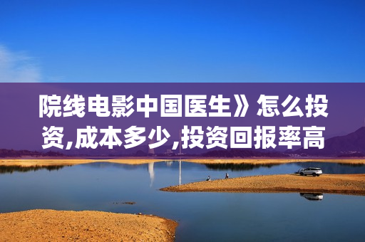 院线电影中国医生》怎么投资,成本多少,投资回报率高吗?(中国医生电影预告)