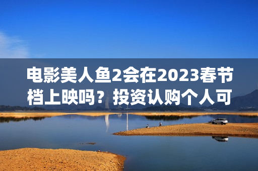 电影美人鱼2会在2023春节档上映吗？投资认购个人可以参与吗？(美人鱼2 主演)