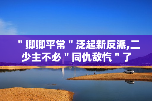 ＂卿卿平常＂泛起新反派,二少主不必＂同仇敌忾＂了