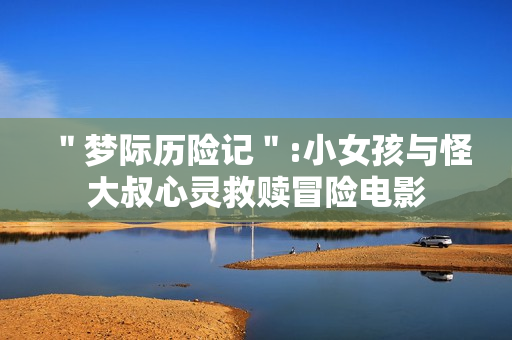 ＂梦际历险记＂:小女孩与怪大叔心灵救赎冒险电影