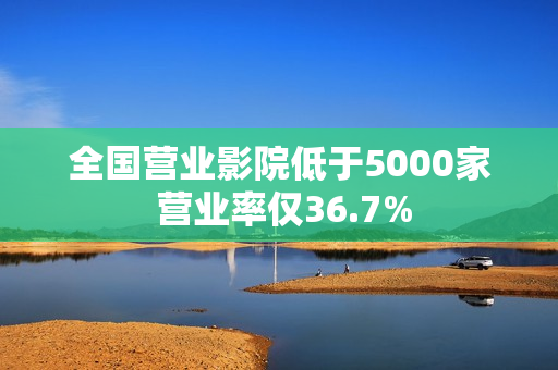 全国营业影院低于5000家 营业率仅36.7%