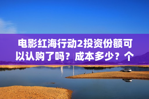 电影红海行动2投资份额可以认购了吗？成本多少？个人多少起投？(电影红海行动2018百度网盘)