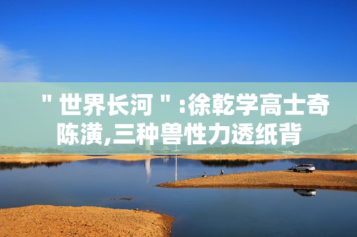 ＂世界长河＂:徐乾学高士奇陈潢,三种兽性力透纸背
