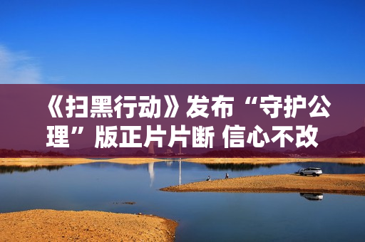《扫黑行动》发布“守护公理”版正片片断 信心不改据守公理之光