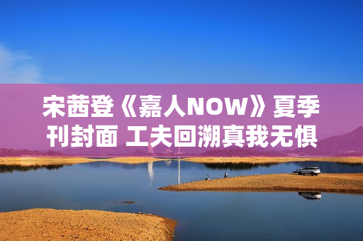 宋茜登《嘉人NOW》夏季刊封面 工夫回溯真我无惧应战