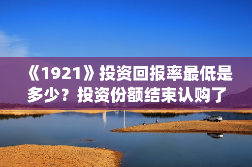 《1921》投资回报率最低是多少？投资份额结束认购了吗？(1921投资公司)