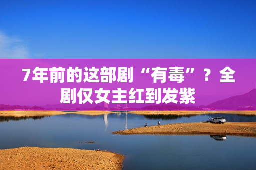7年前的这部剧“有毒”？全剧仅女主红到发紫