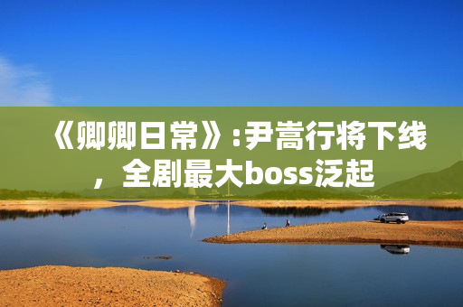 《卿卿日常》:尹嵩行将下线，全剧最大boss泛起