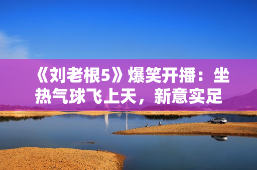 《刘老根5》爆笑开播：坐热气球飞上天，新意实足