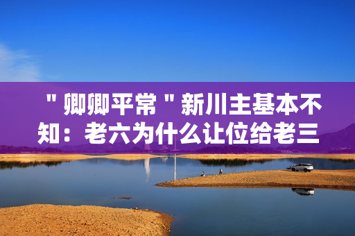 ＂卿卿平常＂新川主基本不知：老六为什么让位给老三?