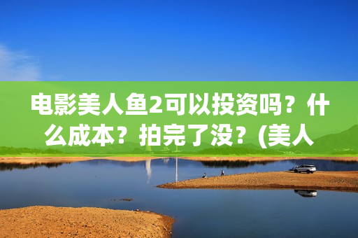 电影美人鱼2可以投资吗？什么成本？拍完了没？(美人鱼2大电影)