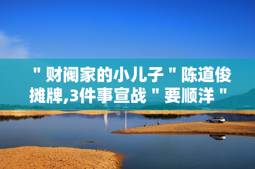 ＂财阀家的小儿子＂陈道俊摊牌,3件事宣战＂要顺洋＂