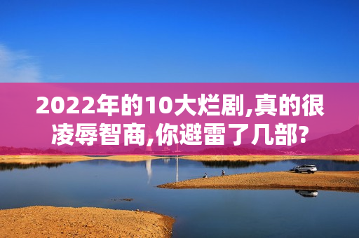 2022年的10大烂剧,真的很凌辱智商,你避雷了几部?