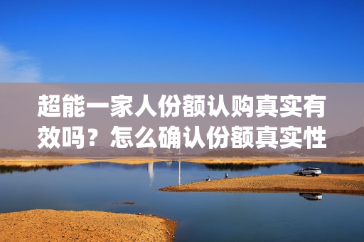 超能一家人份额认购真实有效吗？怎么确认份额真实性？(超能一家人投资方)