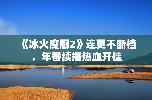 《冰火魔厨2》连更不断档，年番续播热血开挂