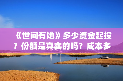 《世间有她》多少资金起投？份额是真实的吗？成本多少？(世间有她预售)