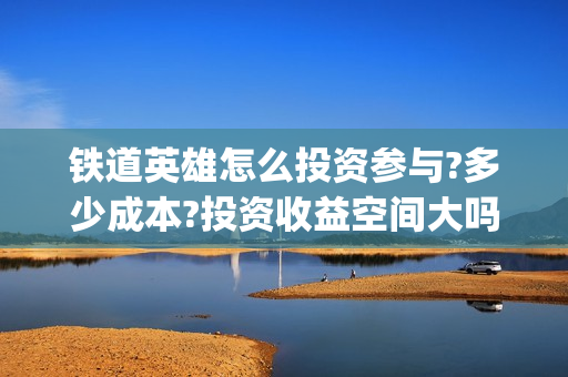铁道英雄怎么投资参与?多少成本?投资收益空间大吗?(铁道英雄份额)