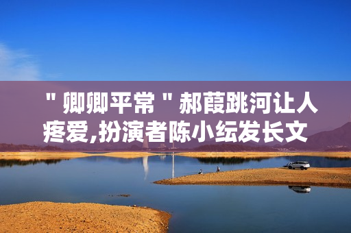 ＂卿卿平常＂郝葭跳河让人疼爱,扮演者陈小纭发长文