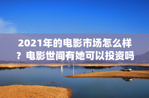 2021年的电影市场怎么样？电影世间有她可以投资吗？什么时候上映？(2021电影数据)