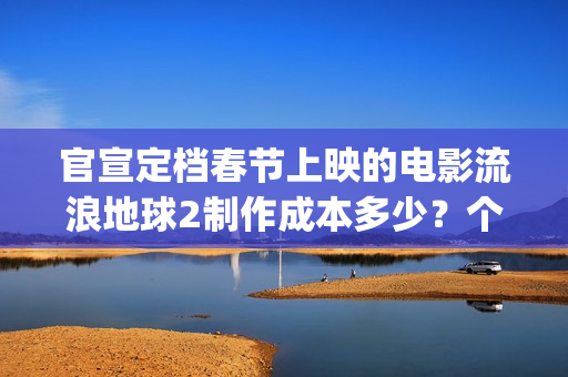 官宣定档春节上映的电影流浪地球2制作成本多少？个人可以参与投资吗(春节档 预售)
