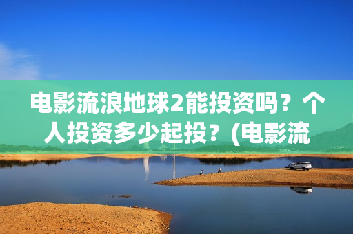 电影流浪地球2能投资吗？个人投资多少起投？(电影流浪地球2免费观看完整版)