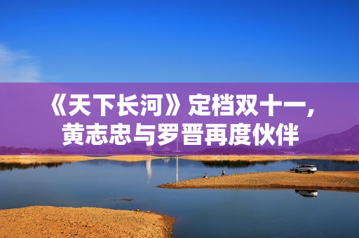 《天下长河》定档双十一, 黄志忠与罗晋再度伙伴