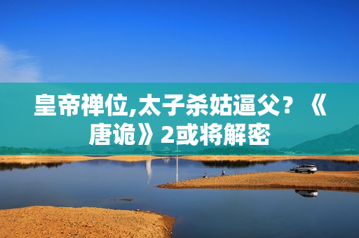 皇帝禅位,太子杀姑逼父？《唐诡》2或将解密