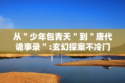 从＂少年包青天＂到＂唐代诡事录＂:玄幻探案不冷门