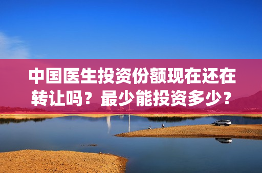 中国医生投资份额现在还在转让吗？最少能投资多少？(中国医生投资方有哪些)