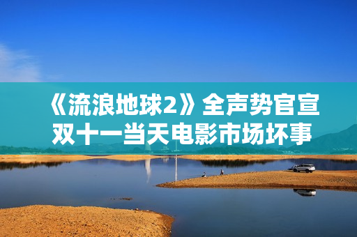 《流浪地球2》全声势官宣 双十一当天电影市场坏事连连