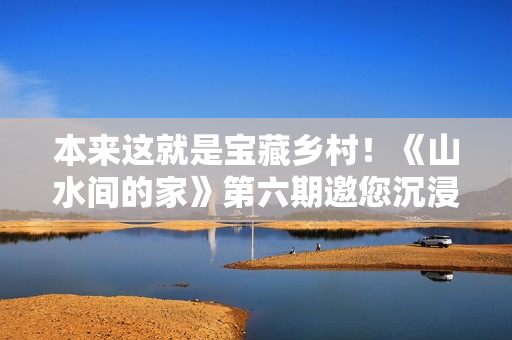 本来这就是宝藏乡村！《山水间的家》第六期邀您沉浸式“探宝”