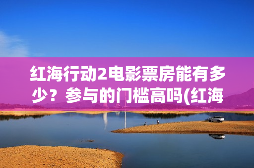 红海行动2电影票房能有多少？参与的门槛高吗(红海行动2电影播放在线观看)