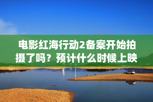 电影红海行动2备案开始拍摄了吗？预计什么时候上映呢？能投资吗？(电影红海行动2虎鲸)