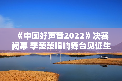 《中国好声音2022》决赛闭幕 李楚楚唱响舞台见证生长
