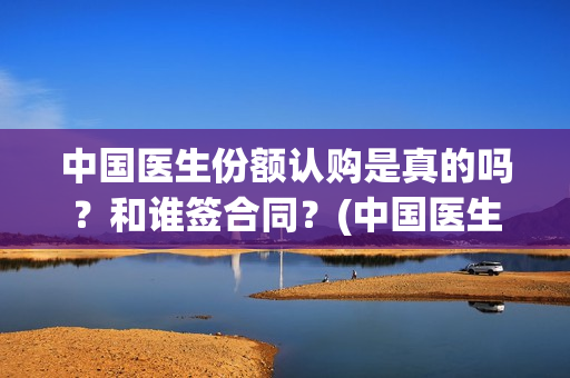 中国医生份额认购是真的吗？和谁签合同？(中国医生份额认证多少)