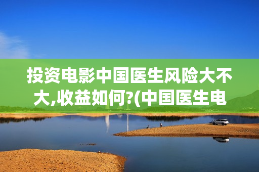 投资电影中国医生风险大不大,收益如何?(中国医生电影筹备)