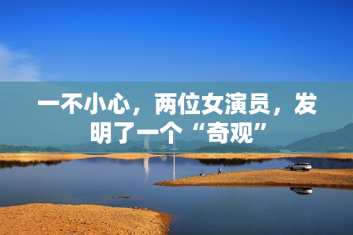一不小心，两位女演员，发明了一个“奇观”