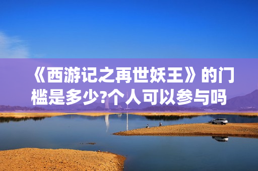 《西游记之再世妖王》的门槛是多少?个人可以参与吗?怎么参与呢?(西游记之再世妖王电影免费完整版)