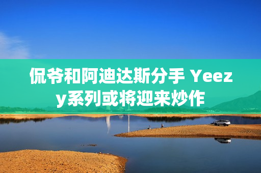 侃爷和阿迪达斯分手 Yeezy系列或将迎来炒作